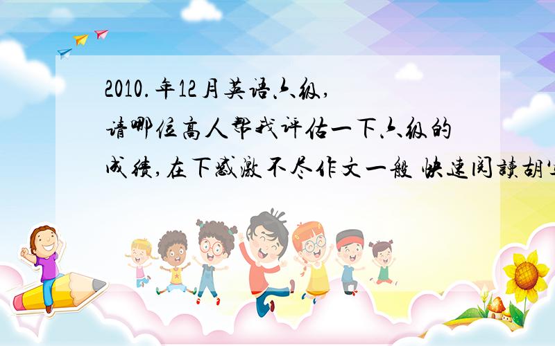 2010.年12月英语六级,请哪位高人帮我评估一下六级的成绩,在下感激不尽作文一般 快速阅读胡写的 听力对了 18个 仔细阅读对了 14个 完形填空对了 16个 翻译试题胡写的