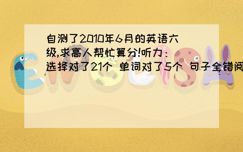 自测了2010年6月的英语六级,求高人帮忙算分!听力： 选择对了21个 单词对了5个 句子全错阅读：快速阅读 对了6个      填空阅读 对了5个       仔细阅读 对了6个完型  对了17个翻译  对了3个写作