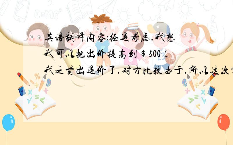 英语翻译内容：经过考虑,我想我可以把出价提高到$500（我之前出过价了,对方比较由于,所以这次写邮件告诉对方可以把出价提高一些）括号内是说明,不用翻译,