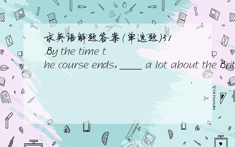 求英语解题答案（单选题）31.By the time the course ends,____ a lot about the British way of life.选项:a、we have learned b、we’ll learn c、we are learning d、we’ll have learned2.He speaks so quickly that I didn’t _________what