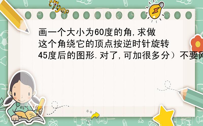 画一个大小为60度的角,求做这个角绕它的顶点按逆时针旋转45度后的图形.对了,可加很多分）不要网上查的那个!