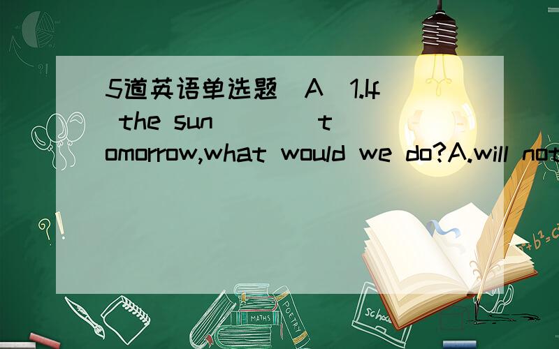 5道英语单选题(A)1.If the sun ___ tomorrow,what would we do?A.will not rise B.had not risen C.would not rise D.were not to rise2.It ___ every day so far this month.A.is raining B.rained C.rains D.has rained3.there's a police car in front of our