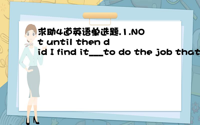 求助4道英语单选题.1.NOt until then did I find it___to do the job that way.A.is easy B.easier C.was more easily D.more easily2.--why not take my car to the museum instead of walking?---NO,thanks,____A.I'm able to B.I'm used to C.I'm about to D