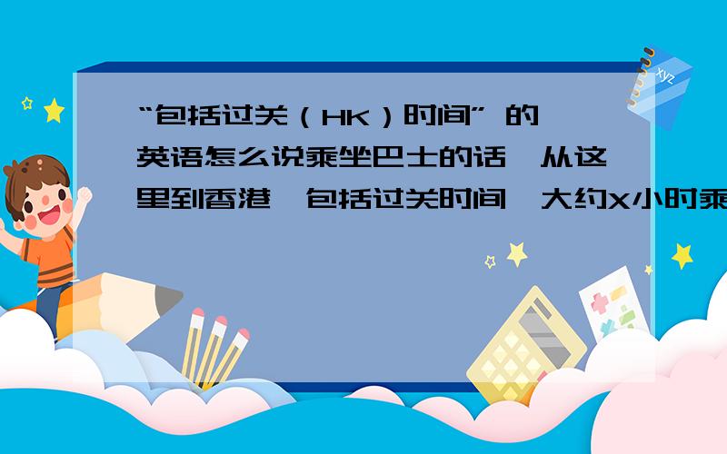 “包括过关（HK）时间” 的英语怎么说乘坐巴士的话,从这里到香港,包括过关时间,大约X小时乘坐和谐号（列车）的话,从这里到香港,包括过关时间,大约X小时是“不包括过关时间”才对。