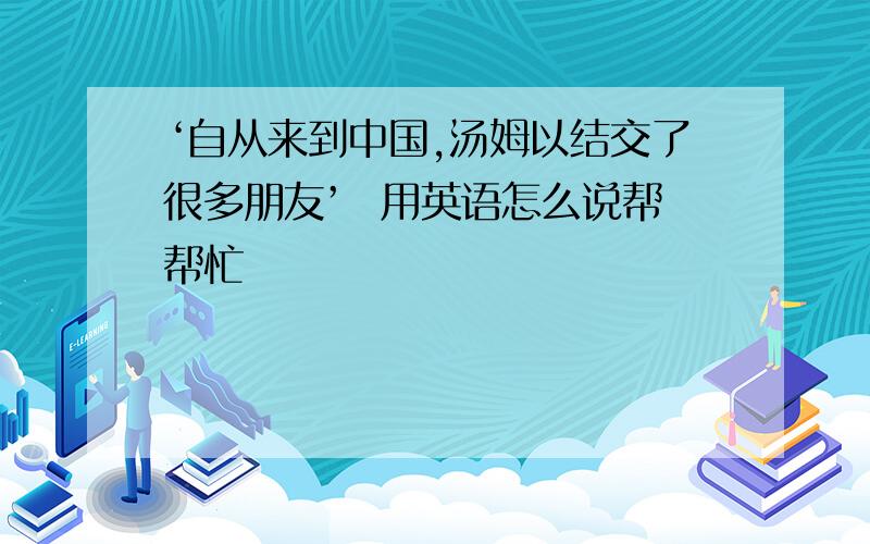 ‘自从来到中国,汤姆以结交了很多朋友’  用英语怎么说帮帮忙