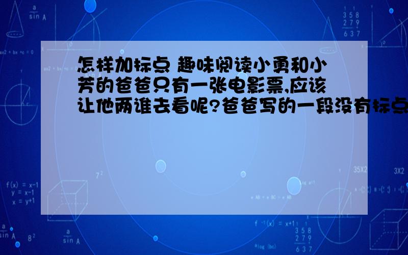 怎样加标点 趣味阅读小勇和小芳的爸爸只有一张电影票,应该让他两谁去看呢?爸爸写的一段没有标点的话：只有一张电影票是给小勇的不是给小芳的小芳明天一定要看明天再买一张票给小勇