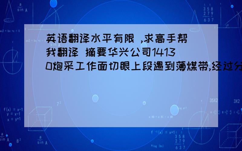 英语翻译水平有限 ,求高手帮我翻译 摘要华兴公司14130炮采工作面切眼上段遇到薄煤带,经过分析研究,方案比较,采用局部沿空留巷的方式进行回采,不但保证了安全生产,而且直接提高了生产效