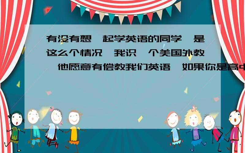 有没有想一起学英语的同学,是这么个情况,我识一个美国外教,他愿意有偿教我们英语,如果你是高中同学的,我们的时间大概就能协调一致,可以一起组个小班.费用合理.如果有意向就请留下您