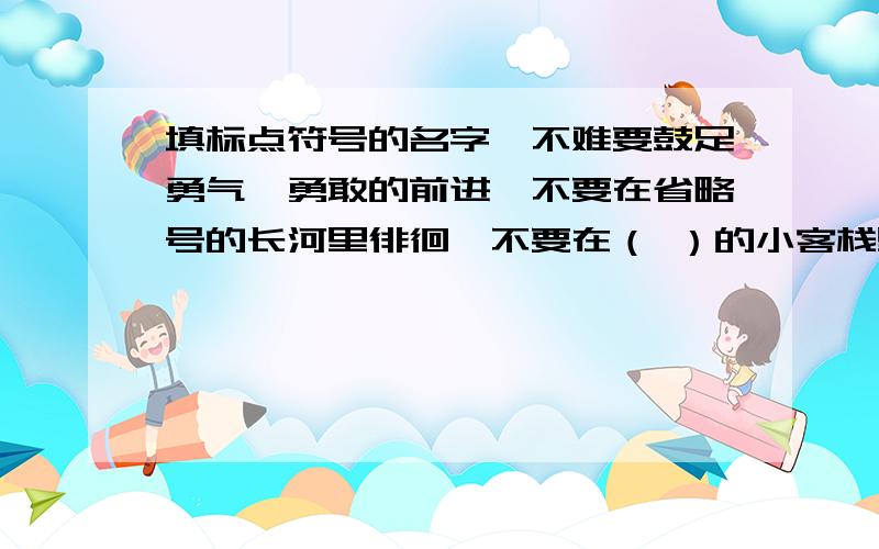 填标点符号的名字,不难要鼓足勇气,勇敢的前进,不要在省略号的长河里徘徊,不要在（ ）的小客栈里沾沾自喜,不要在（ ）的途中躺下来,千万别被反诘的铁锤吓倒,生活中有的是无穷的（ ）,