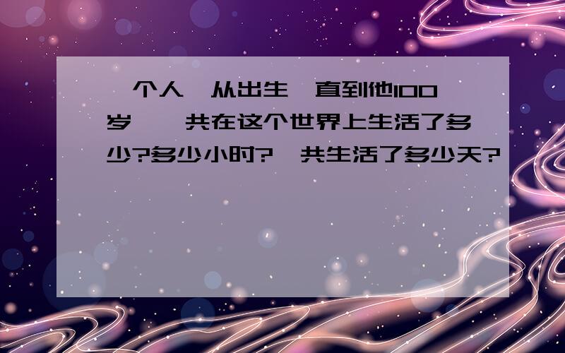 一个人,从出生一直到他100岁,一共在这个世界上生活了多少?多少小时?一共生活了多少天?