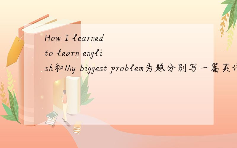 How I learned to learn english和My biggest problem为题分别写一篇英语作文每一篇大概70词左右，十二点半前没有就算了.见鬼了，刚刚明明有一个人回答的 怎么一刷新没有了。这算哪门子这不魔法又不