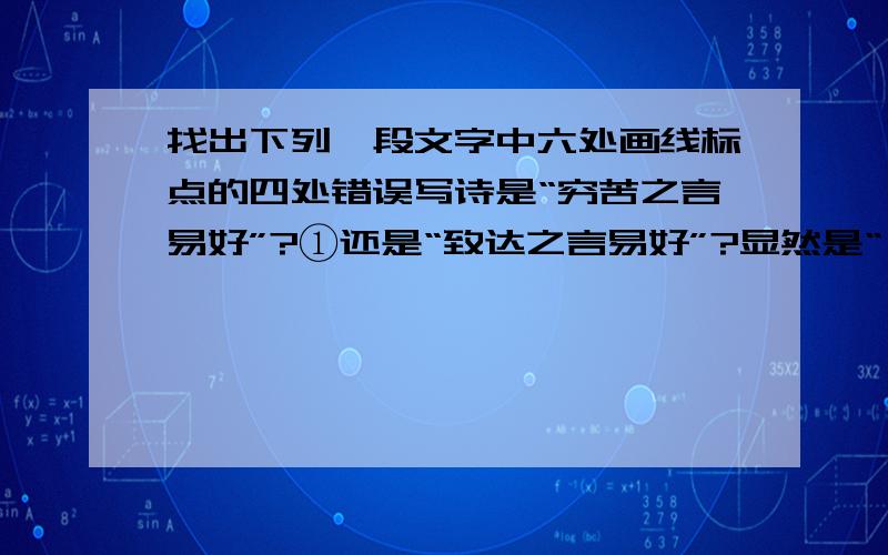 找出下列一段文字中六处画线标点的四处错误写诗是“穷苦之言易好”?①还是“致达之言易好”?显然是“ 致达之言易好”,②既然“穷苦之言易好”,那么要写好诗就要说“穷苦之言”.③诗