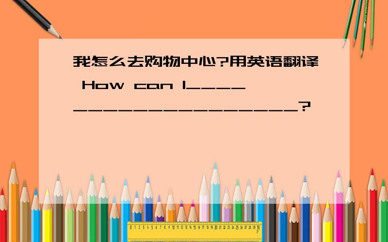 我怎么去购物中心?用英语翻译 How can I___________________?