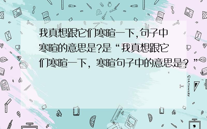 我真想跟它们寒暄一下,句子中寒暄的意思是?是“我真想跟它们寒暄一下，寒暄句子中的意思是？”