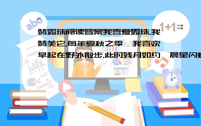 赞露珠阅读答案我喜爱露珠.我赞美它.每年夏秋之季,我喜欢早起在野外散步.此时残月如约,晨星闪烁,绿柳和庄稼低语,微风吹来,格外清爽.晨雾慢慢褪去,火红的太阳撩开它的面纱.在万道霞光