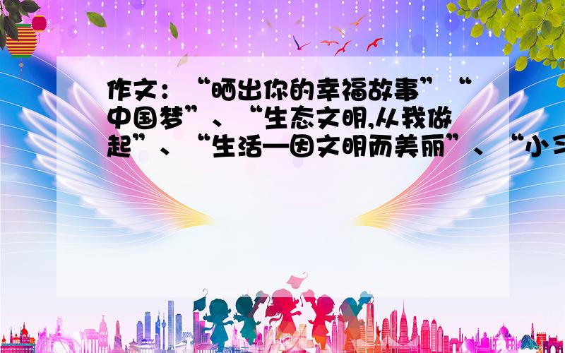 作文：“晒出你的幸福故事”“中国梦”、“生态文明,从我做起”、“生活—因文明而美丽”、“小习惯,大未来”、秀出你的环保畅想”为副主题.书信格式，抒发你对美好生活的珍惜和感