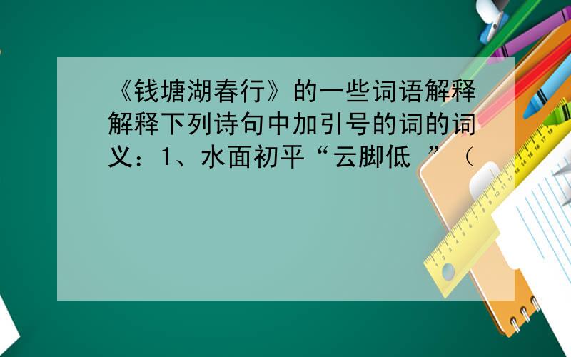 《钱塘湖春行》的一些词语解释解释下列诗句中加引号的词的词义：1、水面初平“云脚低 ”（                 ）2、几处早莺争“暖树” （                 ）3、乱花“渐欲”迷人眼 （