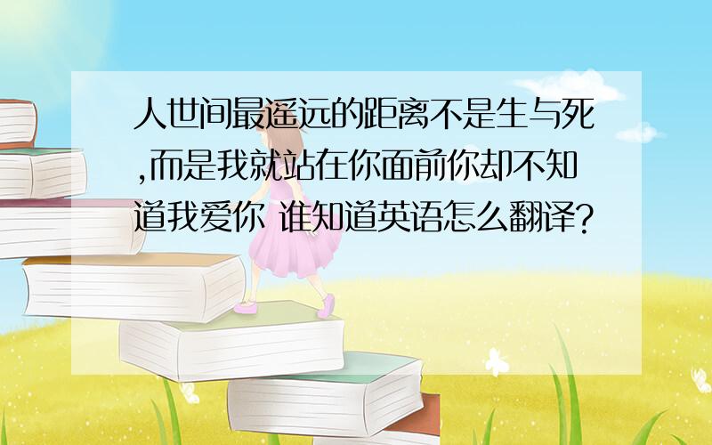 人世间最遥远的距离不是生与死,而是我就站在你面前你却不知道我爱你 谁知道英语怎么翻译?