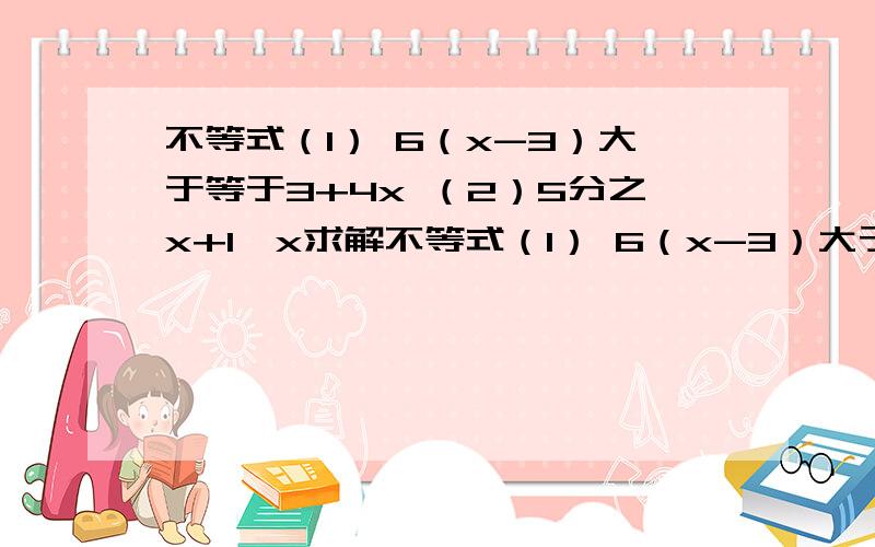 不等式（1） 6（x-3）大于等于3+4x （2）5分之x+1＜x求解不等式（1） 6（x-3）大于等于3+4x（2）5分之x+1＜x求解