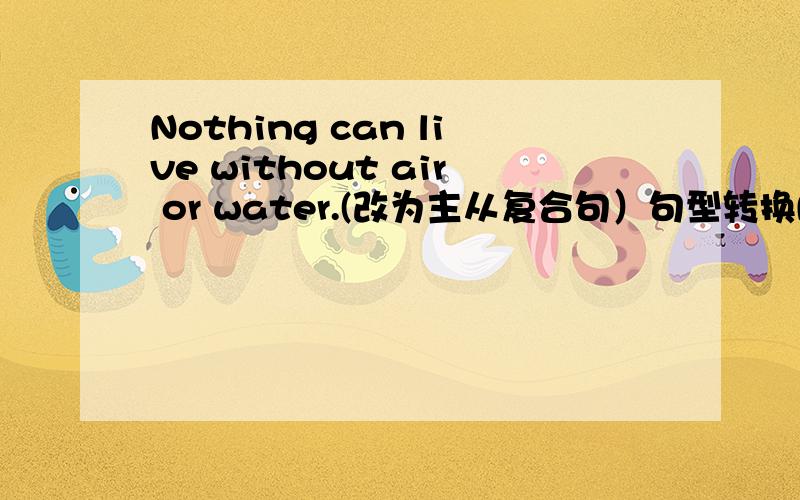 Nothing can live without air or water.(改为主从复合句）句型转换Nothing can live______ _______ no air or water.