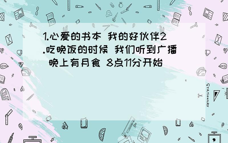 1.心爱的书本 我的好伙伴2.吃晚饭的时候 我们听到广播 晚上有月食 8点11分开始