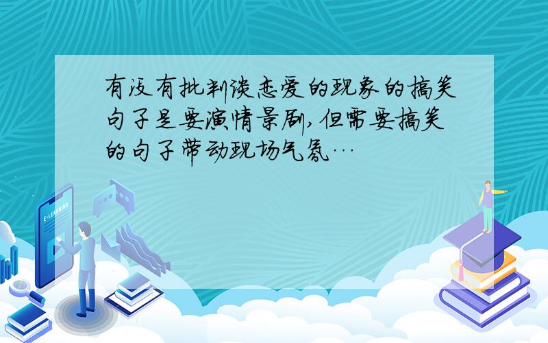 有没有批判谈恋爱的现象的搞笑句子是要演情景剧,但需要搞笑的句子带动现场气氛…