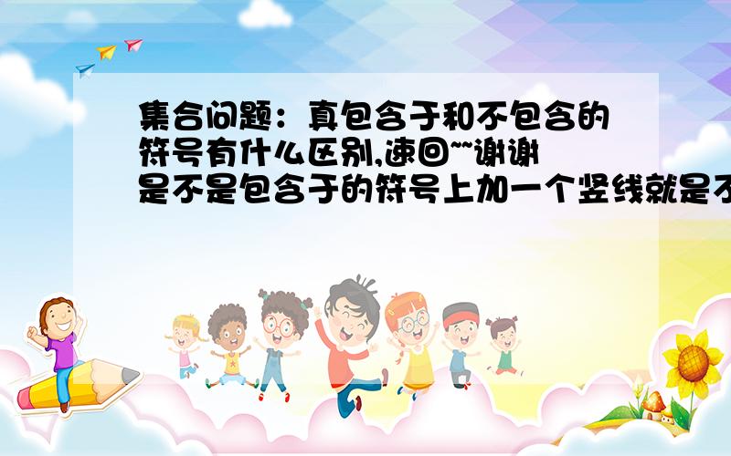 集合问题：真包含于和不包含的符号有什么区别,速回~~谢谢是不是包含于的符号上加一个竖线就是不包含，而那个符号不是真包含把，有点绕 ！就是真包含于和不包含符号的本质区别~~~啊啊