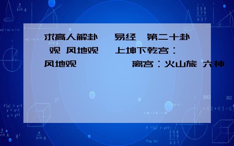 求高人解卦 《易经》第二十卦 观 风地观 巽上坤下乾宫：风地观          离宫：火山旅 六神  伏  神 【本  卦】         【变  卦】青龙       ▄▄▄▄▄ 妻财辛卯木     ▄▄▄▄▄ 官鬼己巳火