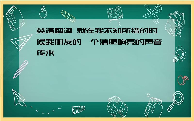 英语翻译 就在我不知所措的时候我朋友的一个清脆响亮的声音传来