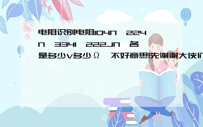 电阻识别电阻104N,224N,334I,222JN,各是多少V多少Ω,不好意思!先谢谢大侠们了!打错了，是电容识别，都是电容上标的符号