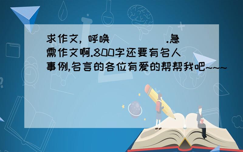 求作文, 呼唤_____.急需作文啊.800字还要有名人事例,名言的各位有爱的帮帮我吧~~~