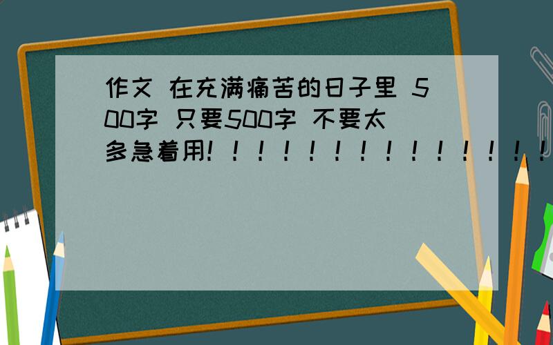 作文 在充满痛苦的日子里 500字 只要500字 不要太多急着用！！！！！！！！！！！！！！！！！！！！！！！！！！！！！！！！！！！！！！！！！！！急急急急急急急！！！！！！！！