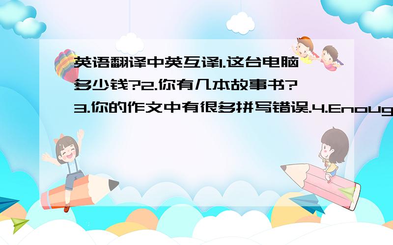 英语翻译中英互译1.这台电脑多少钱?2.你有几本故事书?3.你的作文中有很多拼写错误.4.Enough is as good as a feast.5.Pam called to say she is going to be a few minutes late.6.The plants need to be watered every few days.7.I