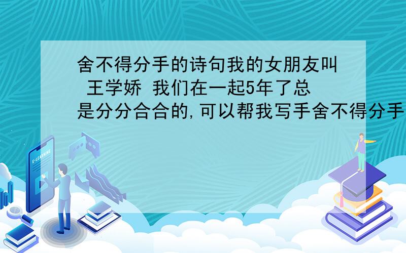 舍不得分手的诗句我的女朋友叫 王学娇 我们在一起5年了总是分分合合的,可以帮我写手舍不得分手的诗吗?