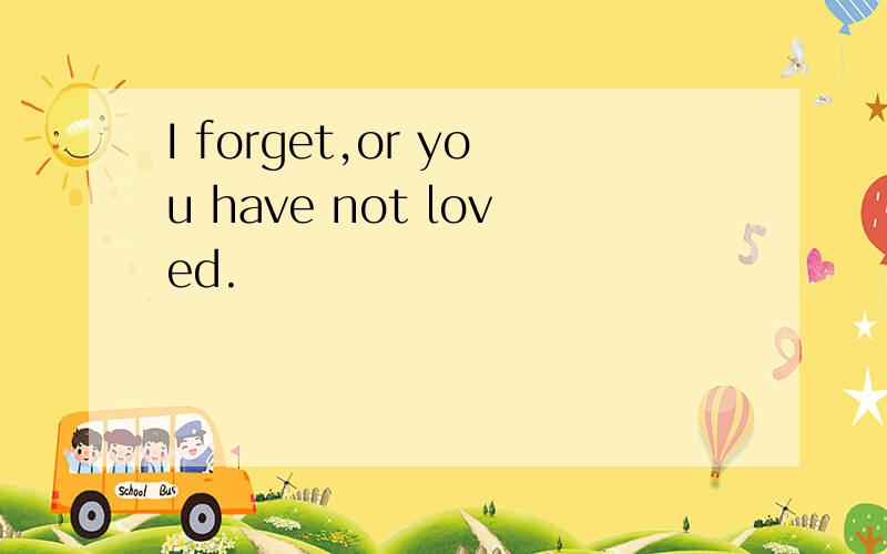 I forget,or you have not loved.