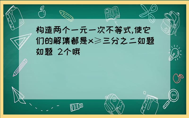 构造两个一元一次不等式,使它们的解集都是x≥三分之二如题如题 2个哦