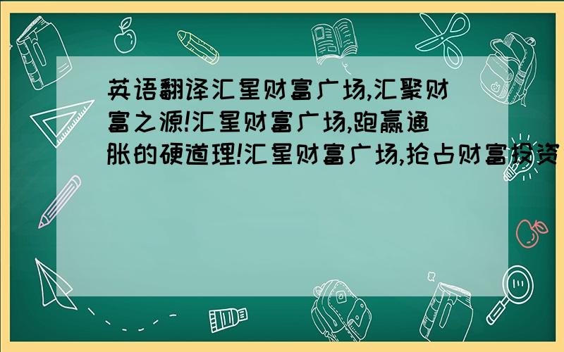 英语翻译汇星财富广场,汇聚财富之源!汇星财富广场,跑赢通胀的硬道理!汇星财富广场,抢占财富投资制高点!汇星财富广场,引领城西商业价值!汇星财富广场,赢现在就是赢未来!汇星财富广场：