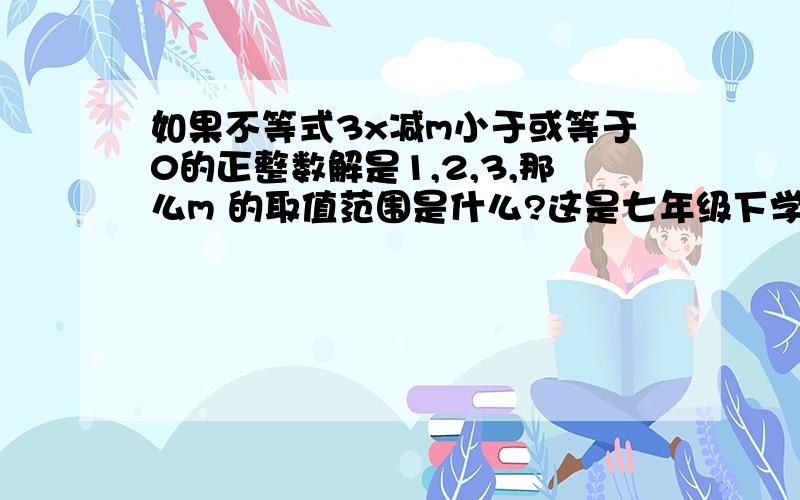 如果不等式3x减m小于或等于0的正整数解是1,2,3,那么m 的取值范围是什么?这是七年级下学期的数学知识