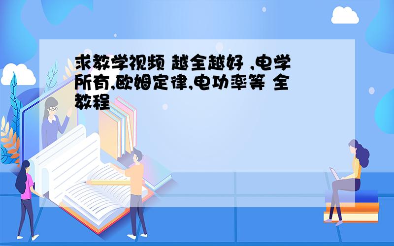 求教学视频 越全越好 ,电学所有,欧姆定律,电功率等 全教程