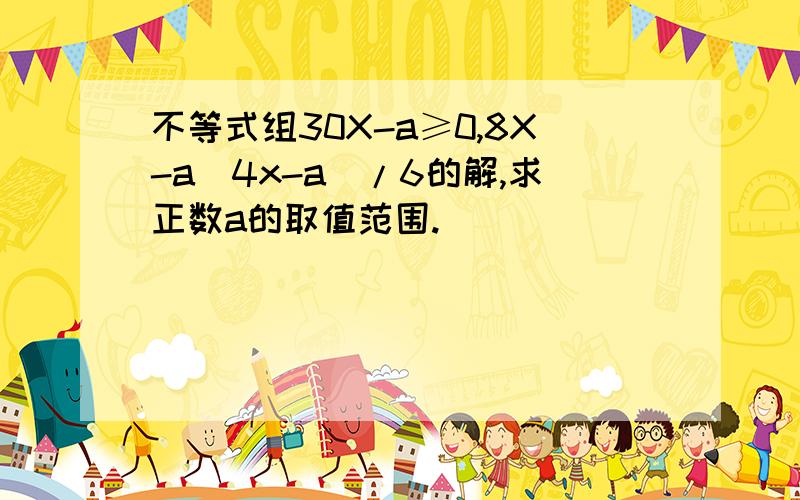 不等式组30X-a≥0,8X-a(4x-a)/6的解,求正数a的取值范围.