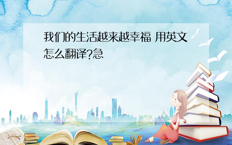 我们的生活越来越幸福 用英文怎么翻译?急