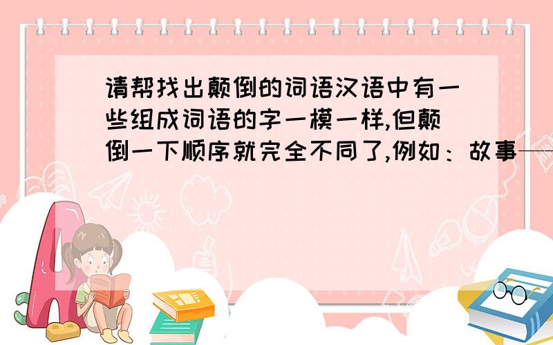 请帮找出颠倒的词语汉语中有一些组成词语的字一模一样,但颠倒一下顺序就完全不同了,例如：故事——事故.你还能举出一些吗?