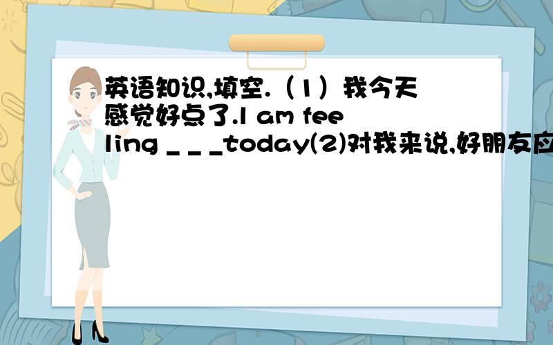 英语知识,填空.（1）我今天感觉好点了.l am feeling _ _ _today(2)对我来说,好朋友应该喜欢和我做同样的事情.for me ,good friends should enjoy _ _ _ _ _.(3)你的词典和我的一样.your dictionary is _ _ _mine.(4)我真