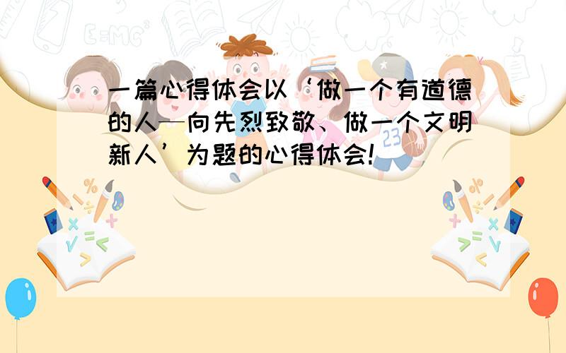 一篇心得体会以‘做一个有道德的人—向先烈致敬、做一个文明新人’为题的心得体会!