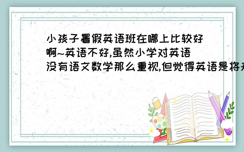 小孩子暑假英语班在哪上比较好啊~英语不好,虽然小学对英语没有语文数学那么重视,但觉得英语是将来的基本技能,想先给他加强一下啊,有哪个学校小孩子英语教的好的,新概念之类的~