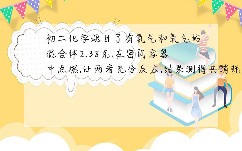 初二化学题目了有氢气和氧气的混合体2.38克,在密闭容器中点燃,让两者充分反应,结果测得共消耗氢气0.16克,求（1）生成了水多少克?（2）原混合气体中氧气是多少克?