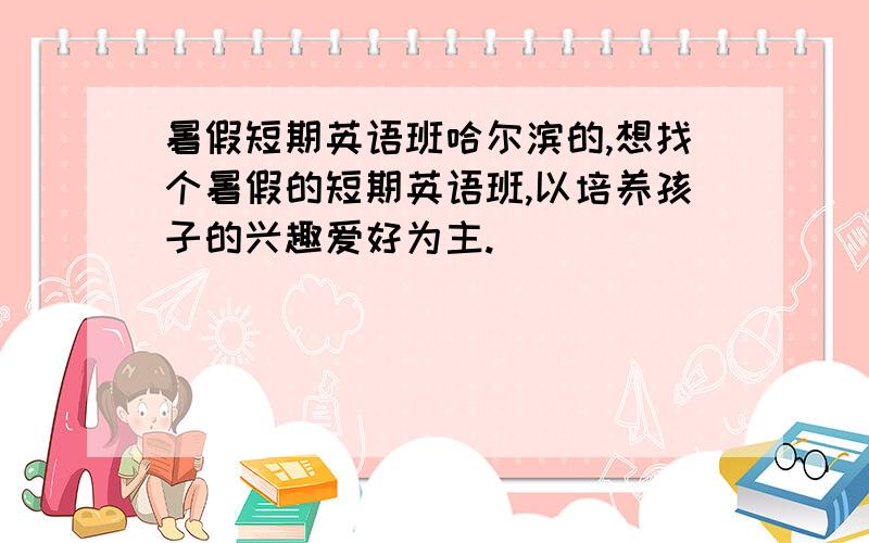 暑假短期英语班哈尔滨的,想找个暑假的短期英语班,以培养孩子的兴趣爱好为主.