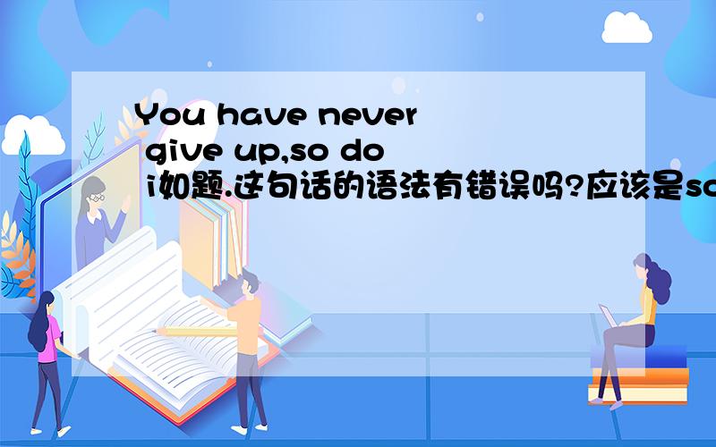 You have never give up,so do i如题.这句话的语法有错误吗?应该是so do i,还是,so have so will