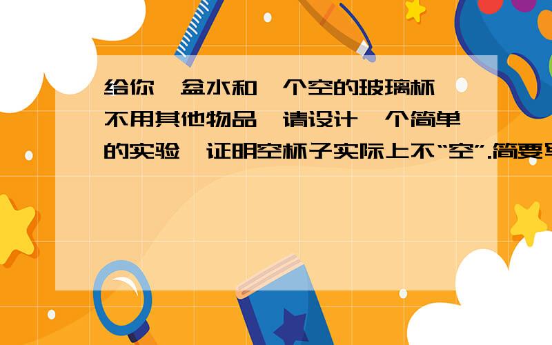 给你一盆水和一个空的玻璃杯,不用其他物品,请设计一个简单的实验,证明空杯子实际上不“空”.简要写出操作过程.