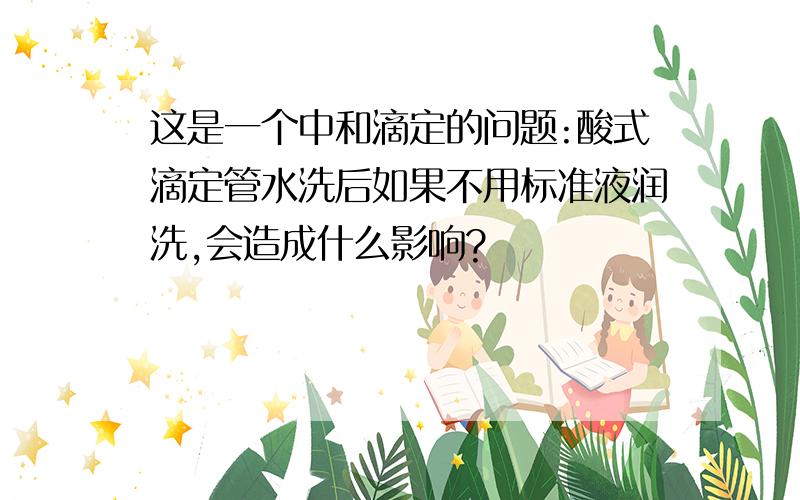 这是一个中和滴定的问题:酸式滴定管水洗后如果不用标准液润洗,会造成什么影响?